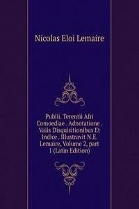Publii. Terentii Afri Comoediae . Adnotatione . Vaiis Disquisitionibus Et Indice . Illustravit N.E. Lemaire, Volume 2, part 1 (Latin Edition)