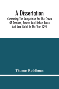 Dissertation; Concerning The Competition For The Crown Of Scotland, Betwixt Lord Robert Bruce And Lord Baliol In The Year 1291; Wherein Is Proved, That By The Laws Of God And Of Nature, By The Civil Feudal Laws, And Particularly By The Fundamental