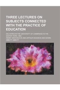 Three Lectures on Subjects Connected with the Practice of Education; Delivered in the University of Cambridge in the Easter Term, 1882