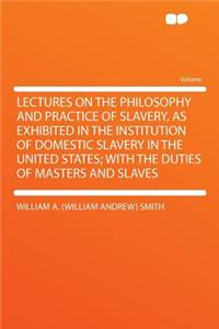 Lectures on the Philosophy and Practice of Slavery, as Exhibited in the Institution of Domestic Slavery in the United States; With the Duties of Masters and Slaves