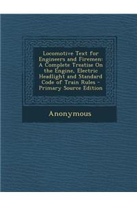 Locomotive Text for Engineers and Firemen: A Complete Treatise on the Engine, Electric Headlight and Standard Code of Train Rules