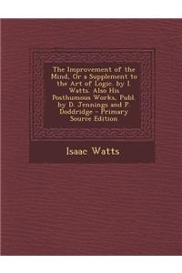 The Improvement of the Mind, or a Supplement to the Art of Logic. by I. Watts. Also His Posthumous Works, Publ. by D. Jennings and P. Doddridge
