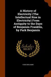 A History of Electricity (the Intellectual Rise in Electricity) from Antiquity to the Days of Benjamin Franklin, by Park Benjamin