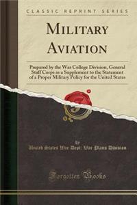 Military Aviation: Prepared by the War College Division, General Staff Corps as a Supplement to the Statement of a Proper Military Policy for the United States (Classic Reprint)