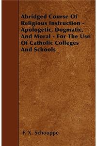 Abridged Course Of Religious Instruction - Apologetic, Dogmatic, And Moral - For The Use Of Catholic Colleges And Schools