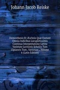 Demosthenis Et Ã†schnis Quae Exstant Omnia Indicibus Locupletissimis Continua Interpretatione Latina Varietate Lectionis Scholiis Tum Ulpianeis Tum . Variorum ., Volume 6 (Latin Edition)
