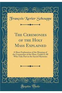 The Ceremonies of the Holy Mass Explained: A Short Explanation of the Meaning of the Ceremonies of the Mass, Useful to All Who Take Part in the Sacred Mysteries (Classic Reprint)