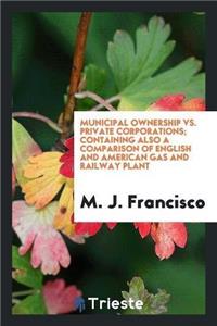 Municipal Ownership vs. Private Corporations; Containing Also a Comparison of English and American Gas and Railway Plant