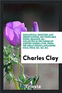 Geological Sketches and Observations, on Vegetable Fossil Remains, &c., Collected in the Parish of Ashton-Under-Lyne, from the Great South Lancashire Coal Field, &c. &c. &c.