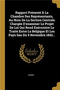 Rapport Présenté À La Chambre Des Représentants, Au Nom De La Section Centrale Chargée D'examiner Le Projet De Loi Qui Rend Exécutoire Le Traité Entre La Belgique Et Les Pays-bas Du 5 Novembre 1842...