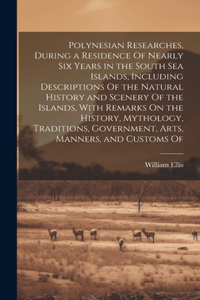 Polynesian Researches, During a Residence Of Nearly Six Years in the South Sea Islands, Including Descriptions Of the Natural History and Scenery Of the Islands, With Remarks On the History, Mythology, Traditions, Government, Arts, Manners, and Cus