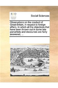 Observations on the Conduct of Great-Britain, in Respect to Foreign Affairs. in Which All the Objections That Have Been Thrown Out in Some Late Pamphlets and Discourses Are Fairly Answered, ...