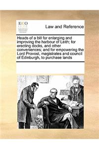 Heads of a bill for enlarging and improving the harbour of Leith; for erecting docks, and other conveniences; and for empowering the Lord Provost, magistrates and council of Edinburgh, to purchase lands