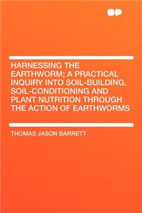 Harnessing the Earthworm; A Practical Inquiry Into Soil-Building, Soil-Conditioning and Plant Nutrition Through the Action of Earthworms