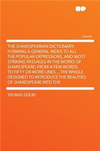 The Shakespearian Dictionary; Forming a General Index to All the Popular Expressions, and Most Striking Passages in the Works of Shakespeare; From a Few Words to Fifty or More Lines ... the Whole Designed to Introduce the Beauties of Shakespeare In