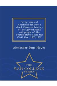 Forty Years of American Finance; A Short Financial History of the Government and People of the United States Since the Civil War, 1865-1907 - War College Series