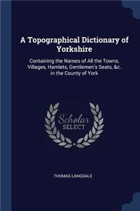 Topographical Dictionary of Yorkshire: Containing the Names of All the Towns, Villages, Hamlets, Gentlemen's Seats, &c. in the County of York