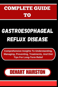 Complete Guide to Gastroesophageal Reflux Disease: Comprehensive Insights To Understanding, Managing, Preventing, Treatments, And Diet Tips For Long-Term Relief