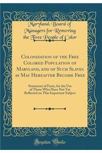 Colonization of the Free Colored Population of Maryland, and of Such Slaves as May Hereafter Become Free: Statement of Facts, for the Use of Those Who Have Not Yet Reflected on This Important Subject (Classic Reprint)