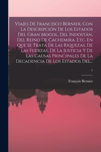 Viajes De Francisco Bernier, Con La Descripción De Los Estados Del Gran Mogol, Del Indostán, Del Reino De Cachemira, Etc. En Que Se Trata De Las Riquezas, De Las Fuerzas, De La Justicia Y De Las Causas Principales De La Decadencia De Los Estados De