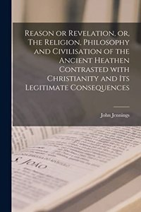 Reason or Revelation, or, The Religion, Philosophy and Civilisation of the Ancient Heathen Contrasted With Christianity and Its Legitimate Consequences [microform]