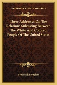 Three Addresses On The Relations Subsisting Between The White And Colored People Of The United States