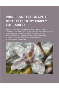 Wireless Telegraphy and Telephony Simply Explained; A Practical Treatise Embracing Complete and Detailed Explanations of the Theory and Practice of Mo
