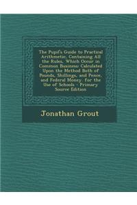The Pupil's Guide to Practical Arithmetic, Containing All the Rules, Which Occur in Common Business: Calculated Upon the Method Both of Pounds, Shillings, and Pence, and Federal Money. for the Use of Schools