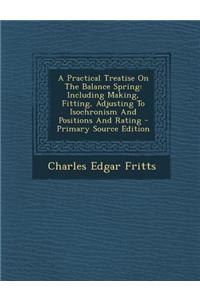 A Practical Treatise on the Balance Spring: Including Making, Fitting, Adjusting to Isochronism and Positions and Rating