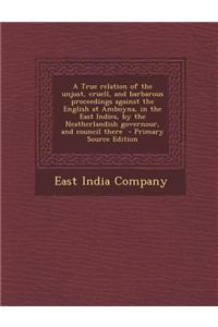 A True Relation of the Unjust, Cruell, and Barbarous Proceedings Against the English at Amboyna, in the East Indies, by the Neatherlandish Governour,