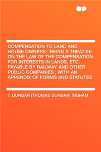 Compensation to Land and House Owners: Being a Treatise on the Law of the Compensation for Interests in Lands, Etc. Payable by Railway and Other Publi: Being a Treatise on the Law of the Compensation for Interests in Lands, Etc. Payable by Railway and Other Publi