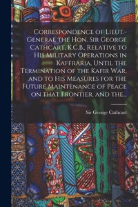 Correspondence of Lieut.-General the Hon. Sir George Cathcart, K.C.B., Relative to His Military Operations in Kaffraria, Until the Termination of the Kafir War, and to His Measures for the Future Maintenance of Peace on That Frontier, and The...