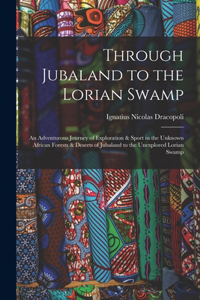 Through Jubaland to the Lorian Swamp: An Adventurous Journey of Exploration & Sport in the Unknown African Forests & Deserts of Jubaland to the Unexplored Lorian Swamp