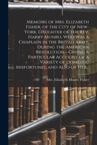 Memoirs of Mrs. Elizabeth Fisher, of the City of New-York, Daughter of the Rev. Harry Munro, Who Was a Chaplain in the British Army, During the American Revolution.--Giving a Particular Account of a Variety of Domestic Misfortunes, and Also of Her.