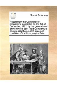 Report from the Committee of Proprietors, Appointed on the 1st of December, 1772, by the General Court of the United East-India Company, to Enquire Into the Present State and Condition of the Company's Affairs.