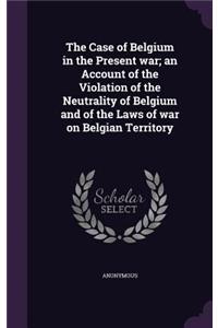 Case of Belgium in the Present war; an Account of the Violation of the Neutrality of Belgium and of the Laws of war on Belgian Territory