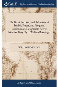 The Great Necessity and Advantage of Publick Prayer, and Frequent Communion. Designed to Revive Primitive Piety. by ... William Beveridge,