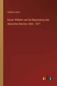 Kaiser Wilhelm und die Begründung des deutschen Reiches 1866 - 1871