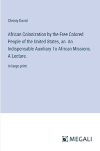 African Colonization by the Free Colored People of the United States, an An Indispensable Auxiliary To African Missions. A Lecture.