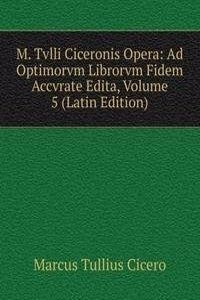 M. Tvlli Ciceronis Opera: Ad Optimorvm Librorvm Fidem Accvrate Edita, Volume 5 (Latin Edition)