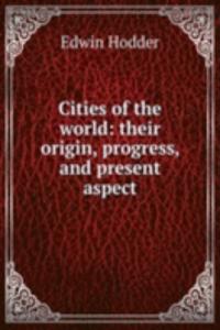 Cities of the world: their origin, progress, and present aspect