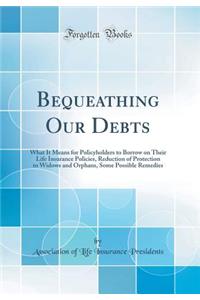 Bequeathing Our Debts: What It Means for Policyholders to Borrow on Their Life Insurance Policies, Reduction of Protection to Widows and Orphans, Some Possible Remedies (Classic Reprint)