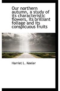 Our Northern Autumn, a Study of Its Characteristic Flowers, Its Brilliant Foliage and Its Conspicuou