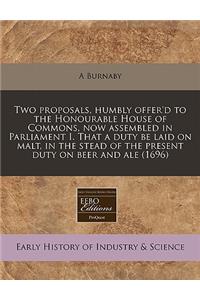 Two Proposals, Humbly Offer'd to the Honourable House of Commons, Now Assembled in Parliament I. That a Duty Be Laid on Malt, in the Stead of the Present Duty on Beer and Ale (1696)