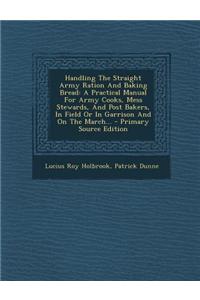 Handling the Straight Army Ration and Baking Bread: A Practical Manual for Army Cooks, Mess Stewards, and Post Bakers, in Field or in Garrison and on
