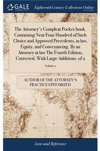 The Attorney's Compleat Pocket-Book. Containing Near Four Hundred of Such Choice and Approved Precedents, in Law, Equity, and Conveyancing. by an Attorney at Law the Fourth Edition, Corrected, with Large Additions. of 2; Volume 2