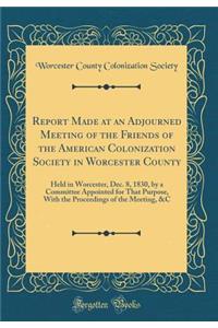 Report Made at an Adjourned Meeting of the Friends of the American Colonization Society in Worcester County: Held in Worcester, Dec. 8, 1830, by a Committee Appointed for That Purpose, with the Proceedings of the Meeting, &c (Classic Reprint): Held in Worcester, Dec. 8, 1830, by a Committee Appointed for That Purpose, with the Proceedings of the Meeting, &c (Classic Reprint)