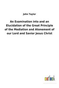 Examination into and an Elucidation of the Great Principle of the Mediation and Atonement of our Lord and Savior Jesus Christ