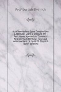 Acta Hermesiana Quae Compluribus G. Hermesii Libris a Gregorio XVI . Per Litteras Apostolicas Damnatis Ad Doctrinam Hermesii Huiusque in Germaniam . Scripsit P.I. Elvenich (Latin Edition)