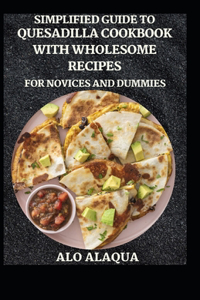 Simplified Guide To Quesadilla Cookbook With Wholesome Recipes For Novices And Dummies